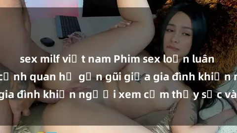 sex milf việt nam Phim sex loạn luân nhật bản: Những cảnh quan hệ gần gũi giữa gia đình khiến người xem cảm thấy sốc và tò mò