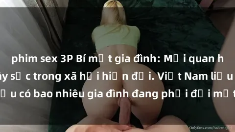 phim sex 3P Bí mật gia đình: Mối quan hệ sex ông cháu gây sốc trong xã hội hiện đại. Việt Nam liệu có bao nhiêu gia đình đang phải đối mặt với vấn đề này?