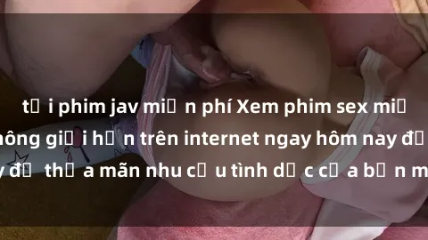 tải phim jav miễn phí Xem phim sex miễn phí hoàn toàn không giới hạn trên internet ngay hôm nay để thỏa mãn nhu cầu tình dục của bạn mà không tốn chi phí.