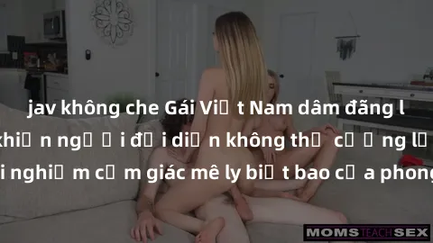 jav không che Gái Việt Nam dâm đãng làm tình say đắm, khiến người đối diện không thể cưỡng lại được. Hãy trải nghiệm cảm giác mê ly biết bao của phong cách yêu đương đậm chất dân tộc!
