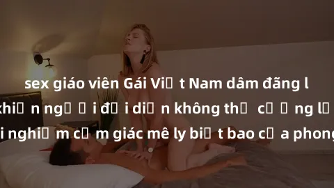sex giáo viên Gái Việt Nam dâm đãng làm tình say đắm, khiến người đối diện không thể cưỡng lại được. Hãy trải nghiệm cảm giác mê ly biết bao của phong cách yêu đương đậm chất dân tộc!