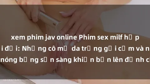 xem phim jav online Phim sex milf hấp dẫn nhất mọi thời đại: Những cô mẹ da trắng gợi cảm và nóng bỏng sẵn sàng khiến bạn lên đỉnh chỉ trong chớp mắt!