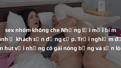 sex nhóm không che Những lời mời bí mật: Gái Việt làm tình ở khách sạn đẳng cấp. Trải nghiệm độc đáo và cuốn hút với những cô gái nóng bỏng và sẵn lòng thỏa mãn mọi nhu cầu của bạn.