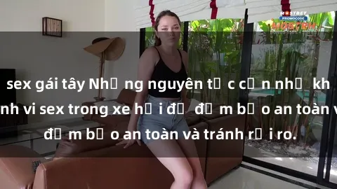 sex gái tây Những nguyên tắc cần nhớ khi thực hiện hành vi sex trong xe hơi để đảm bảo an toàn và tránh rủi ro.