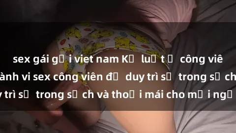 sex gái gọi viet nam Kỷ luật ở công viên: Chấn chỉnh hành vi sex công viên để duy trì sự trong sạch và thoải mái cho mọi người.