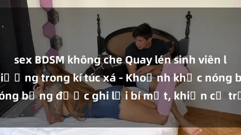 sex BDSM không che Quay lén sinh viên làm tình ngay trên giường trong kí túc xá - Khoảnh khắc nóng bỏng được ghi lại bí mật, khiến cả trường học xôn xao.