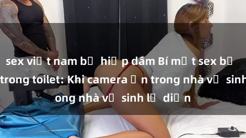sex việt nam bị hiếp dâm Bí mật sex bị quay lén trong toilet: Khi camera ẩn trong nhà vệ sinh lộ diện