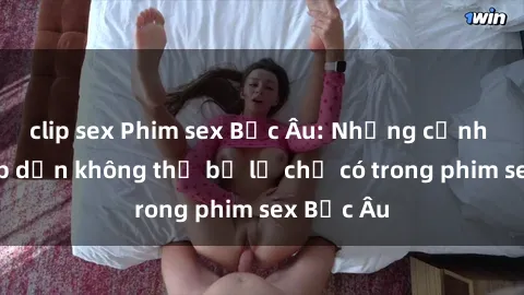 clip sex Phim sex Bắc Âu: Những cảnh nóng hấp dẫn không thể bỏ lỡ chỉ có trong phim sex Bắc Âu