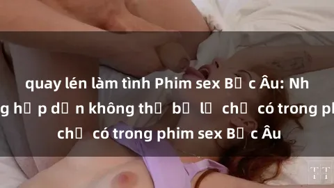 quay lén làm tình Phim sex Bắc Âu: Những cảnh nóng hấp dẫn không thể bỏ lỡ chỉ có trong phim sex Bắc Âu