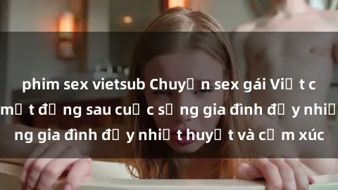 phim sex vietsub Chuyện sex gái Việt có chồng: Những bí mật đằng sau cuộc sống gia đình đầy nhiệt huyết và cảm xúc