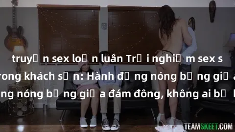 truyện sex loạn luân Trải nghiệm sex sinh viên sôi động trong khách sạn: Hành động nóng bỏng giữa đám đông, không ai bị bỏ lỡ