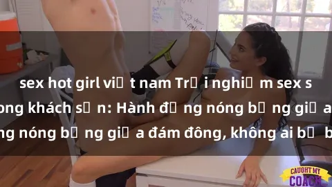 sex hot girl việt nam Trải nghiệm sex sinh viên sôi động trong khách sạn: Hành động nóng bỏng giữa đám đông, không ai bị bỏ lỡ