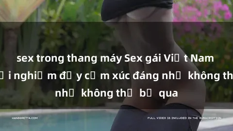sex trong thang máy Sex gái Việt Nam có con: Trải nghiệm đầy cảm xúc đáng nhớ không thể bỏ qua