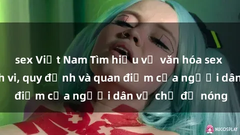 sex Việt Nam Tìm hiểu về văn hóa sex ở Việt Nam: Hành vi, quy định và quan điểm của người dân về chủ đề nóng
