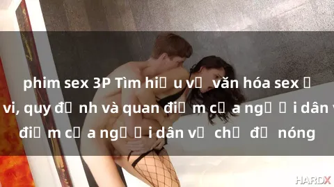 phim sex 3P Tìm hiểu về văn hóa sex ở Việt Nam: Hành vi, quy định và quan điểm của người dân về chủ đề nóng