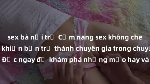 sex bà nội trợ Cẩm nang sex không che: Những bí quyết khiến bạn trở thành chuyên gia trong chuyện ấy! Đọc ngay để khám phá những mẹo hay và bí quyết tình dục không che.