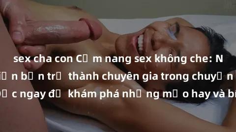 sex cha con Cẩm nang sex không che: Những bí quyết khiến bạn trở thành chuyên gia trong chuyện ấy! Đọc ngay để khám phá những mẹo hay và bí quyết tình dục không che.