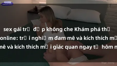 sex gái trẻ đẹp không che Khám phá thế giới mới của sex online: trải nghiệm đam mê và kích thích mọi giác quan ngay từ hôm nay!