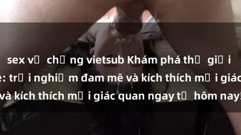 sex vợ chồng vietsub Khám phá thế giới mới của sex online: trải nghiệm đam mê và kích thích mọi giác quan ngay từ hôm nay!