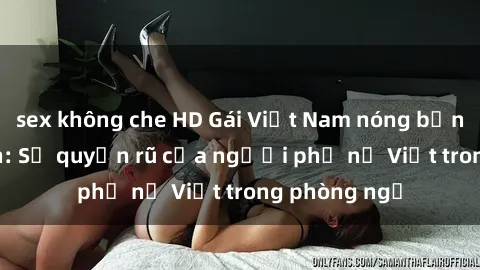 sex không che HD Gái Việt Nam nóng bỏng khi làm tình: Sự quyến rũ của người phụ nữ Việt trong phòng ngủ