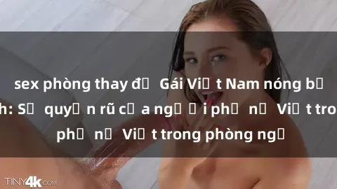 sex phòng thay đồ Gái Việt Nam nóng bỏng khi làm tình: Sự quyến rũ của người phụ nữ Việt trong phòng ngủ