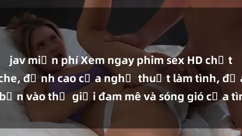jav miễn phí Xem ngay phim sex HD chất lượng cao không che, đỉnh cao của nghệ thuật làm tình, đưa bạn vào thế giới đam mê và sóng gió của tình yêu không giới hạn.