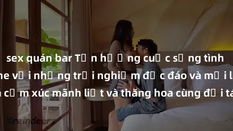 sex quán bar Tận hưởng cuộc sống tình dục online không che với những trải nghiệm độc đáo và mới lạ. Khám phá cảm xúc mãnh liệt và thăng hoa cùng đối tác tại các trang web chuyên nghiệp.