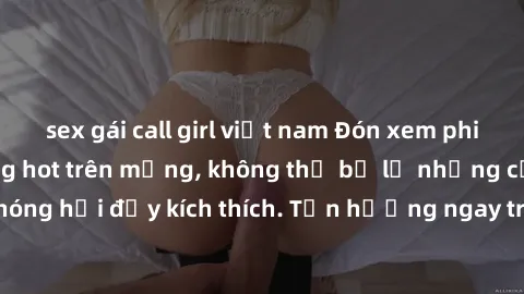 sex gái call girl việt nam Đón xem phim sex mới nhất đang hot trên mạng, không thể bỏ lỡ những cảnh nóng hổi đầy kích thích. Tận hưởng ngay trước khi bị xoá chóng mặt!