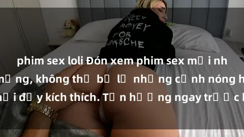 phim sex loli Đón xem phim sex mới nhất đang hot trên mạng, không thể bỏ lỡ những cảnh nóng hổi đầy kích thích. Tận hưởng ngay trước khi bị xoá chóng mặt!
