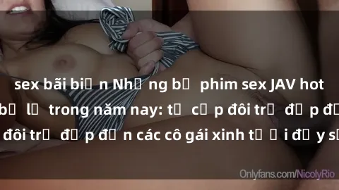 sex bãi biển Những bộ phim sex JAV hot nhất không thể bỏ lỡ trong năm nay: từ cặp đôi trẻ đẹp đến các cô gái xinh tươi đầy sức hút.