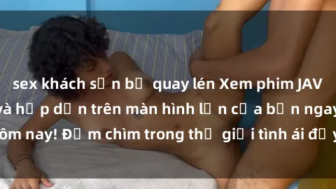 sex khách sạn bị quay lén Xem phim JAV vietsub mới nhất và hấp dẫn trên màn hình lớn của bạn ngay hôm nay! Đắm chìm trong thế giới tình ái đầy nóng bỏng và kích thích.