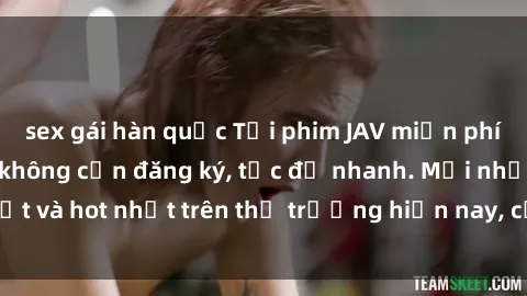 sex gái hàn quốc Tải phim JAV miễn phí chất lượng cao, không cần đăng ký, tốc độ nhanh. Mới nhất và hot nhất trên thị trường hiện nay, cập nhật hàng ngày.