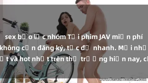 sex bạo lực nhóm Tải phim JAV miễn phí chất lượng cao, không cần đăng ký, tốc độ nhanh. Mới nhất và hot nhất trên thị trường hiện nay, cập nhật hàng ngày.