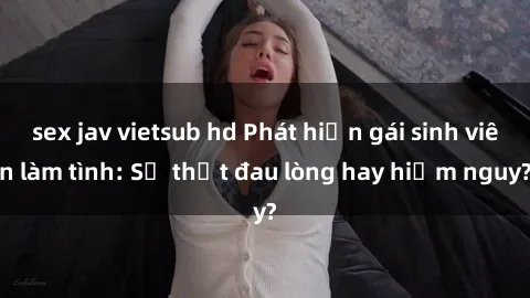 sex jav vietsub hd Phát hiện gái sinh viên làm tình: Sự thật đau lòng hay hiểm nguy?