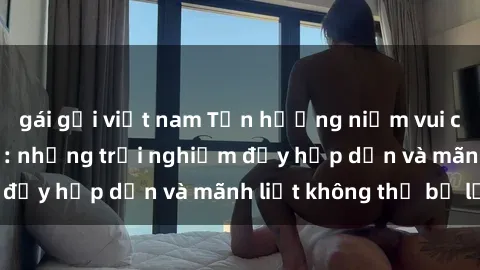 gái gọi việt nam Tận hưởng niềm vui của sex với gái trẻ: những trải nghiệm đầy hấp dẫn và mãnh liệt không thể bỏ lỡ
