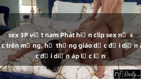 sex 3P việt nam Phát hiện clip sex nữ sinh gây sốc trên mạng, hệ thống giáo dục đối diện áp lực lớn