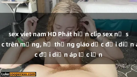 sex viet nam HD Phát hiện clip sex nữ sinh gây sốc trên mạng, hệ thống giáo dục đối diện áp lực lớn