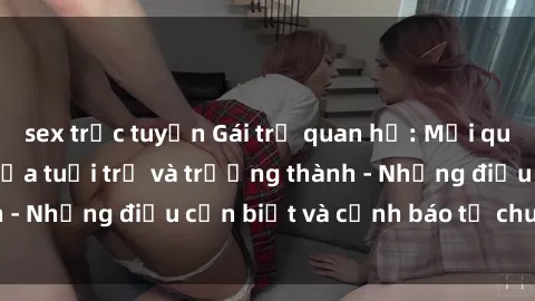 sex trực tuyến Gái trẻ quan hệ: Mối quan hệ khác biệt giữa tuổi trẻ và trưởng thành - Những điều cần biết và cảnh báo từ chuyên gia