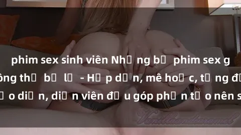phim sex sinh viên Những bộ phim sex gái già đỉnh cao không thể bỏ lỡ - Hấp dẫn, mê hoặc, từng đạo diễn, diễn viên đều góp phần tạo nên sự hấp dẫn, kích thích.