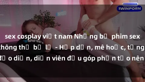 sex cosplay việt nam Những bộ phim sex gái già đỉnh cao không thể bỏ lỡ - Hấp dẫn, mê hoặc, từng đạo diễn, diễn viên đều góp phần tạo nên sự hấp dẫn, kích thích.