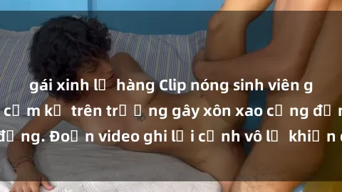 gái xinh lộ hàng Clip nóng sinh viên gây sốc: Hành động cấm kỵ trên trường gây xôn xao cộng đồng. Đoạn video ghi lại cảnh vô lễ khiến dư luận bức xúc.