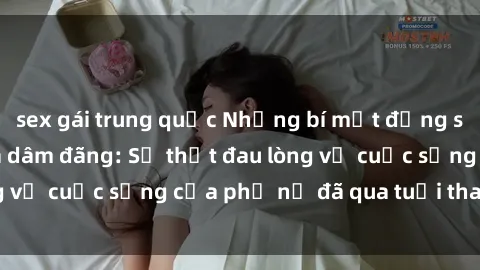 sex gái trung quốc Những bí mật đằng sau vẻ ngoài gái già dâm đãng: Sự thật đau lòng về cuộc sống của phụ nữ đã qua tuổi thanh xuân