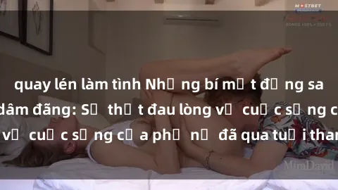 quay lén làm tình Những bí mật đằng sau vẻ ngoài gái già dâm đãng: Sự thật đau lòng về cuộc sống của phụ nữ đã qua tuổi thanh xuân