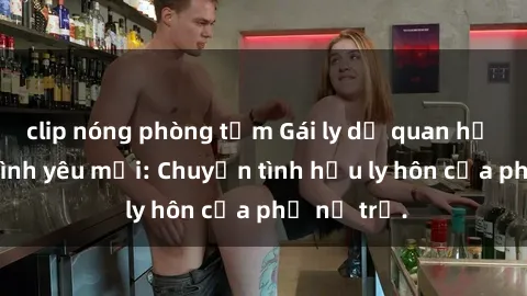 clip nóng phòng tắm Gái ly dị quan hệ tìm kiếm tình yêu mới: Chuyện tình hậu ly hôn của phụ nữ trẻ.
