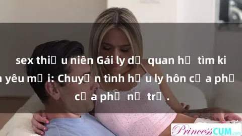 sex thiếu niên Gái ly dị quan hệ tìm kiếm tình yêu mới: Chuyện tình hậu ly hôn của phụ nữ trẻ.