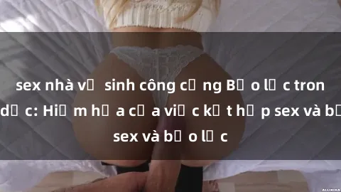 sex nhà vệ sinh công cộng Bạo lực trong tình dục: Hiểm họa của việc kết hợp sex và bạo lực