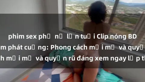 phim sex phụ nữ lớn tuổi Clip nóng BDSM khiến người xem phát cuồng: Phong cách mới mẻ và quyến rũ đáng xem ngay lập tức!