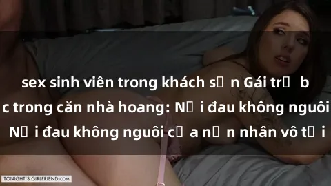 sex sinh viên trong khách sạn Gái trẻ bị hiếp dâm bạo lực trong căn nhà hoang: Nỗi đau không nguôi của nạn nhân vô tội