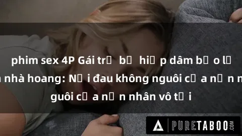 phim sex 4P Gái trẻ bị hiếp dâm bạo lực trong căn nhà hoang: Nỗi đau không nguôi của nạn nhân vô tội