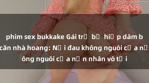 phim sex bukkake Gái trẻ bị hiếp dâm bạo lực trong căn nhà hoang: Nỗi đau không nguôi của nạn nhân vô tội